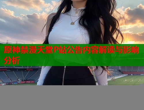 原神禁漫天堂P站公告内容解读与影响分析  第1张