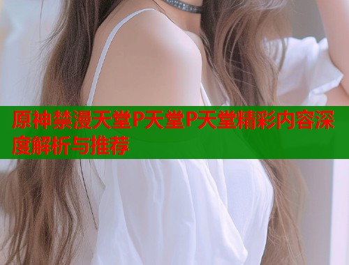 原神禁漫天堂P天堂P天堂精彩内容深度解析与推荐  第2张