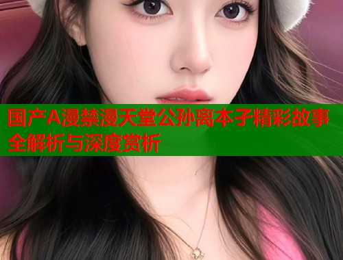 国产A漫禁漫天堂公孙离本孑精彩故事全解析与深度赏析  第2张