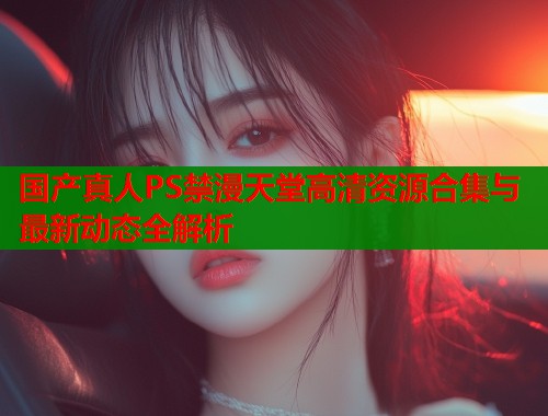 国产真人PS禁漫天堂高清资源合集与最新动态全解析  第1张