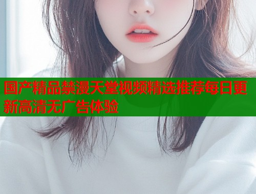 国产精品禁漫天堂视频精选推荐每日更新高清无广告体验  第1张