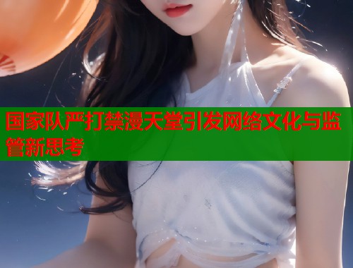 国家队严打禁漫天堂引发网络文化与监管新思考  第1张