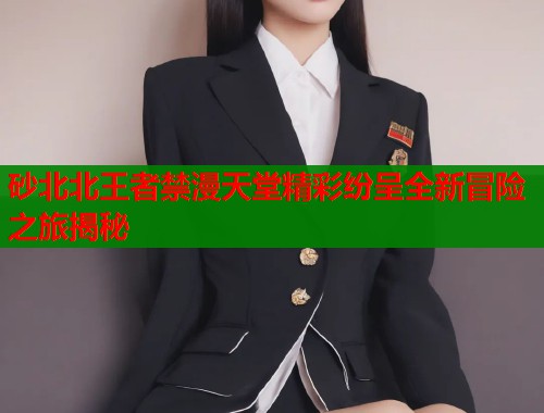 砂北北王者禁漫天堂精彩纷呈全新冒险之旅揭秘  第1张